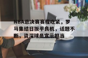 mk体育官网-NBA总决赛赛程吃紧，罗马集结日扳平良机，话题不断，资深球员宣示担当